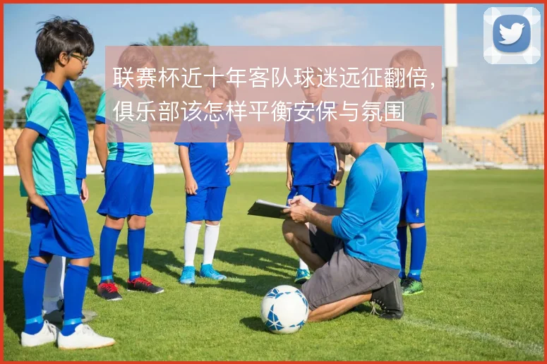 联赛杯近十年客队球迷远征翻倍,俱乐部该怎样平衡安保与氛围