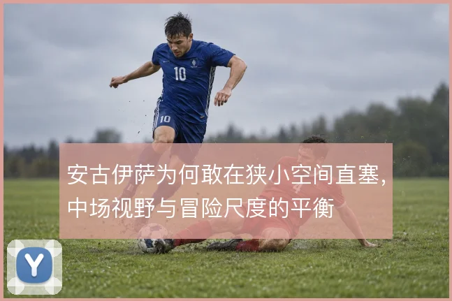 安古伊萨为何敢在狭小空间直塞，中场视野与冒险尺度的平衡