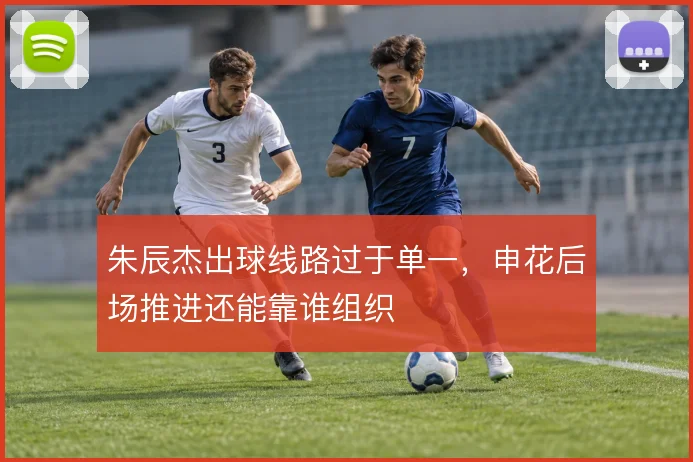 朱辰杰出球线路过于单一，申花后场推进还能靠谁组织