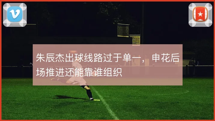 朱辰杰出球线路过于单一，申花后场推进还能靠谁组织