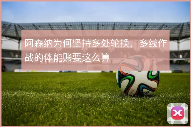 阿森纳为何坚持多处轮换,多线作战的体能账要这么算