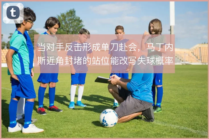当对手反击形成单刀赴会,马丁内斯近角封堵的站位能改写失球概率