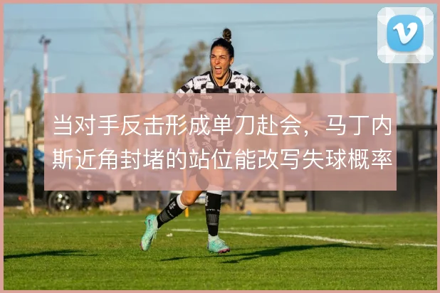 当对手反击形成单刀赴会,马丁内斯近角封堵的站位能改写失球概率