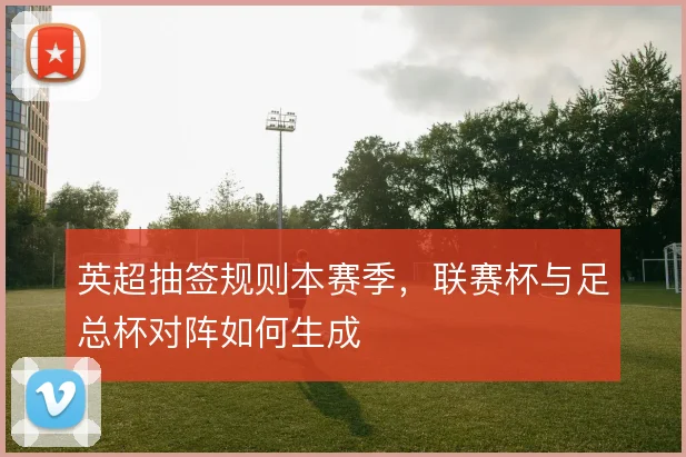 英超抽签规则本赛季,联赛杯与足总杯对阵如何生成