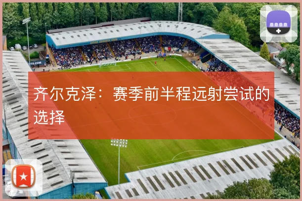 齐尔克泽:赛季前半程远射尝试的选择