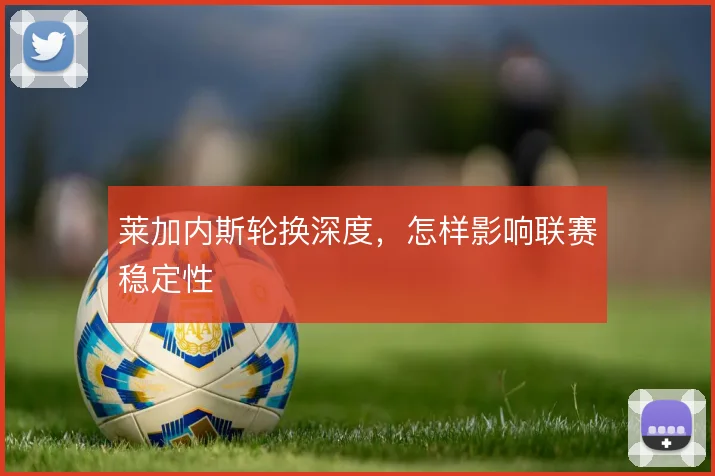 莱加内斯轮换深度,怎样影响联赛稳定性