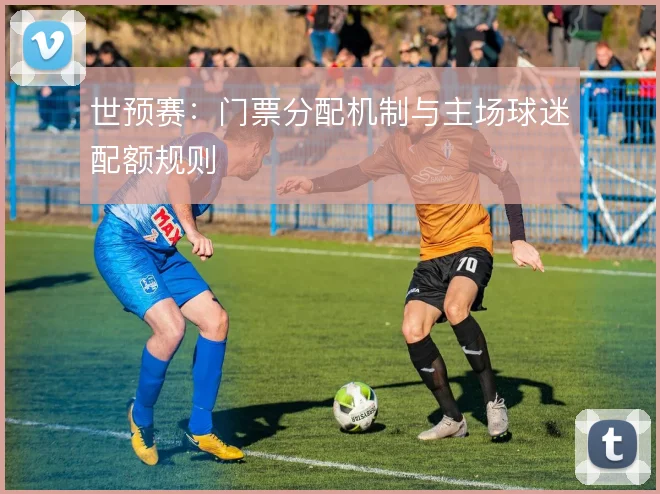 世预赛：门票分配机制与主场球迷配额规则