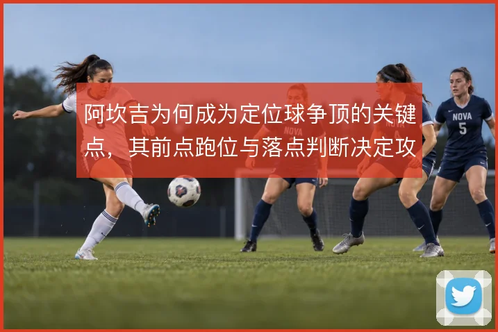 阿坎吉为何成为定位球争顶的关键点,其前点跑位与落点判断决定攻防效率
