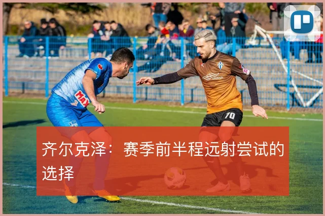 齐尔克泽:赛季前半程远射尝试的选择