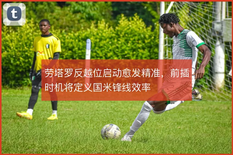 劳塔罗反越位启动愈发精准,前插时机将定义国米锋线效率