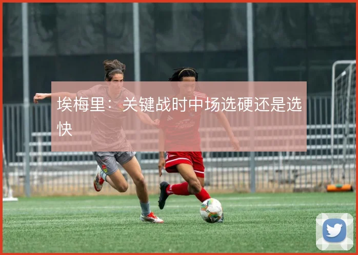 埃梅里:关键战时中场选硬还是选快