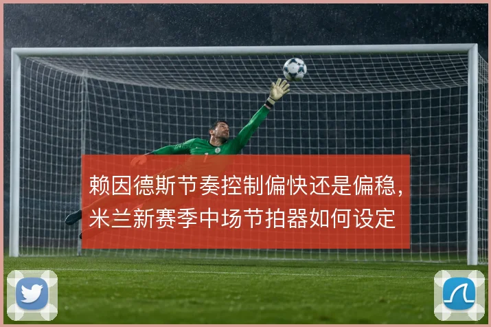 赖因德斯节奏控制偏快还是偏稳,米兰新赛季中场节拍器如何设定